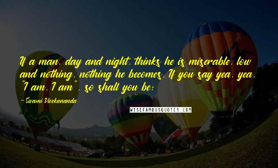 Swami Vivekananda Quotes: If a man, day and night, thinks he is miserable, low and nothing, nothing he becomes. If you say yea, yea, "I am, I am", so shall you be;