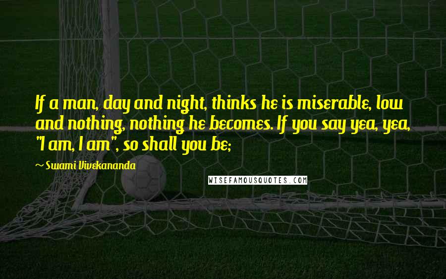 Swami Vivekananda Quotes: If a man, day and night, thinks he is miserable, low and nothing, nothing he becomes. If you say yea, yea, "I am, I am", so shall you be;