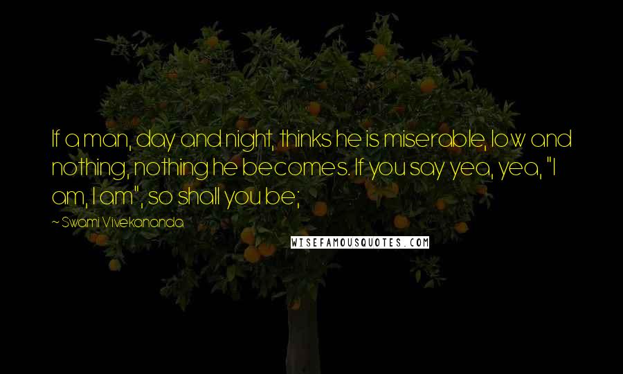 Swami Vivekananda Quotes: If a man, day and night, thinks he is miserable, low and nothing, nothing he becomes. If you say yea, yea, "I am, I am", so shall you be;