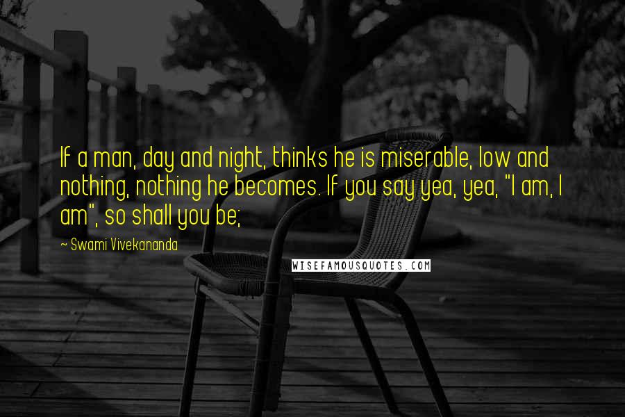 Swami Vivekananda Quotes: If a man, day and night, thinks he is miserable, low and nothing, nothing he becomes. If you say yea, yea, "I am, I am", so shall you be;