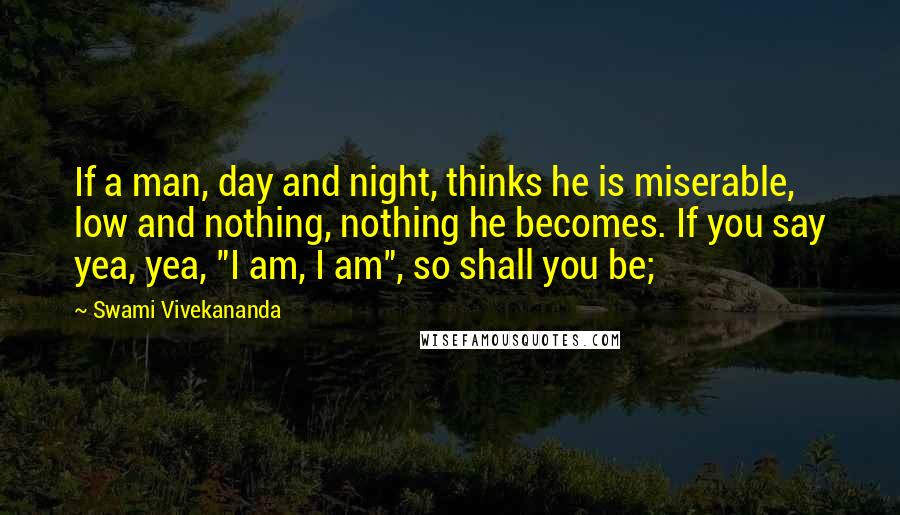 Swami Vivekananda Quotes: If a man, day and night, thinks he is miserable, low and nothing, nothing he becomes. If you say yea, yea, "I am, I am", so shall you be;