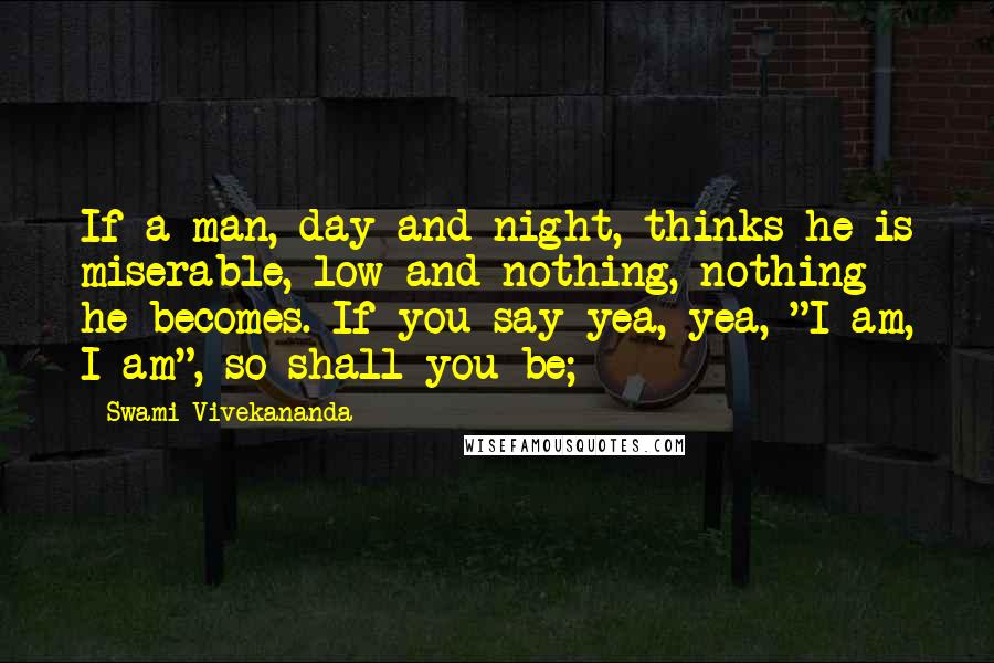 Swami Vivekananda Quotes: If a man, day and night, thinks he is miserable, low and nothing, nothing he becomes. If you say yea, yea, "I am, I am", so shall you be;