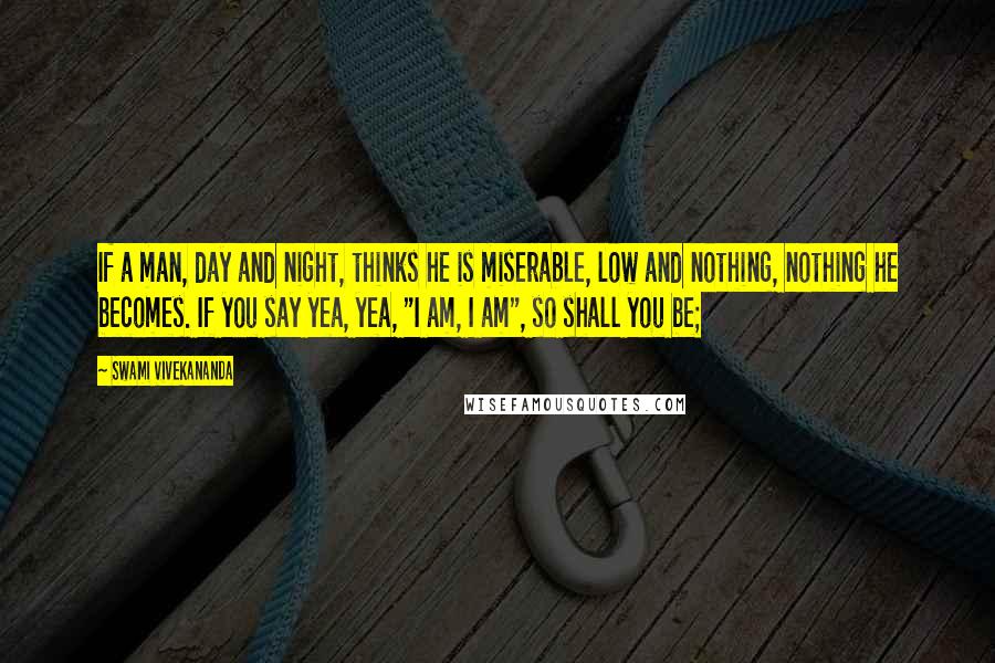 Swami Vivekananda Quotes: If a man, day and night, thinks he is miserable, low and nothing, nothing he becomes. If you say yea, yea, "I am, I am", so shall you be;