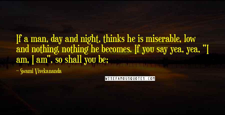 Swami Vivekananda Quotes: If a man, day and night, thinks he is miserable, low and nothing, nothing he becomes. If you say yea, yea, "I am, I am", so shall you be;