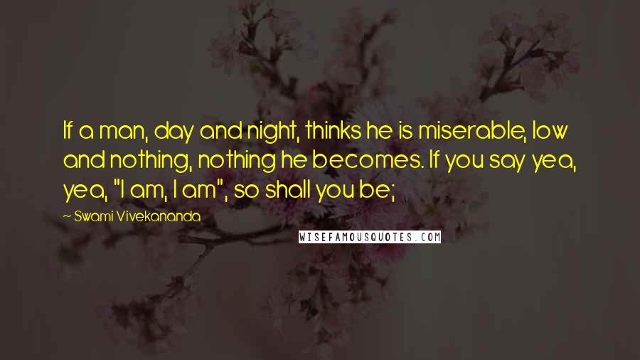 Swami Vivekananda Quotes: If a man, day and night, thinks he is miserable, low and nothing, nothing he becomes. If you say yea, yea, "I am, I am", so shall you be;