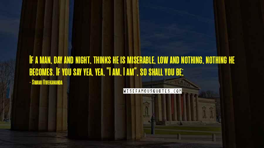 Swami Vivekananda Quotes: If a man, day and night, thinks he is miserable, low and nothing, nothing he becomes. If you say yea, yea, "I am, I am", so shall you be;