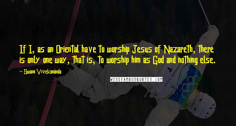 Swami Vivekananda Quotes: If I, as an Oriental have to worship Jesus of Nazareth, there is only one way, that is, to worship him as God and nothing else.