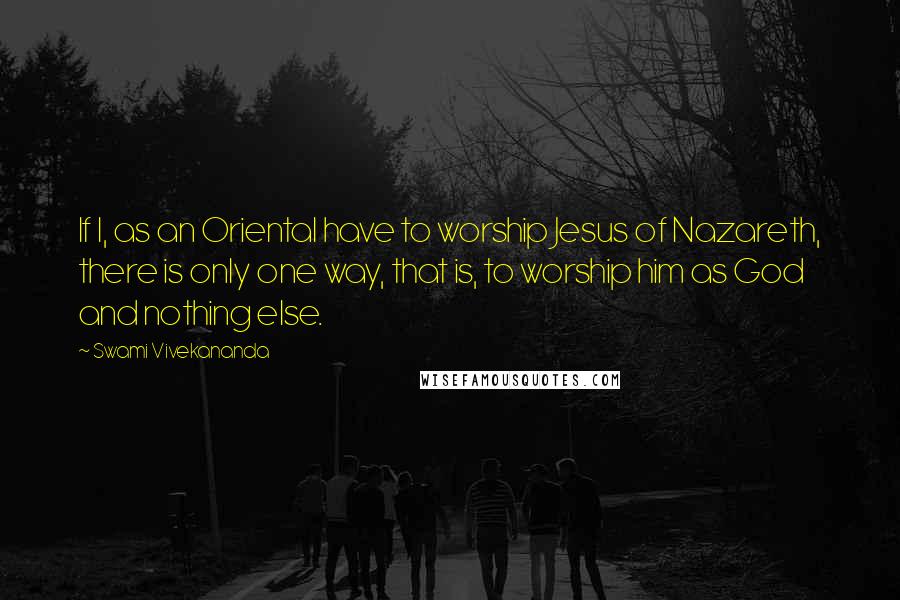 Swami Vivekananda Quotes: If I, as an Oriental have to worship Jesus of Nazareth, there is only one way, that is, to worship him as God and nothing else.