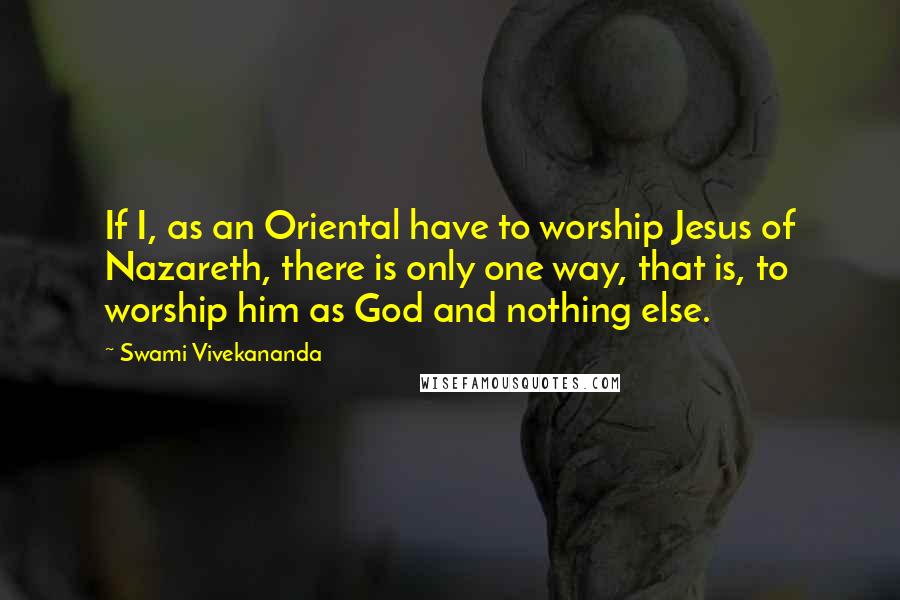 Swami Vivekananda Quotes: If I, as an Oriental have to worship Jesus of Nazareth, there is only one way, that is, to worship him as God and nothing else.