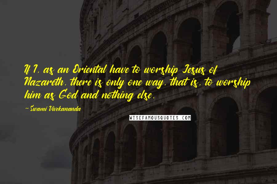 Swami Vivekananda Quotes: If I, as an Oriental have to worship Jesus of Nazareth, there is only one way, that is, to worship him as God and nothing else.
