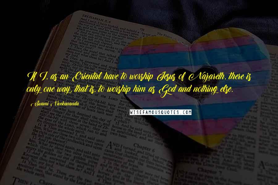 Swami Vivekananda Quotes: If I, as an Oriental have to worship Jesus of Nazareth, there is only one way, that is, to worship him as God and nothing else.