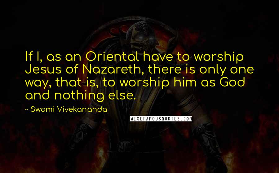 Swami Vivekananda Quotes: If I, as an Oriental have to worship Jesus of Nazareth, there is only one way, that is, to worship him as God and nothing else.