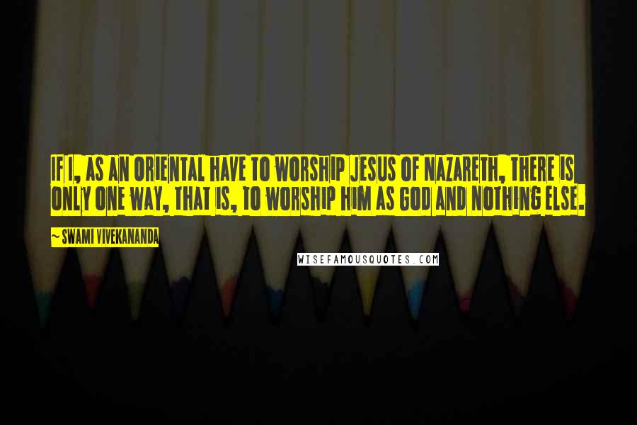 Swami Vivekananda Quotes: If I, as an Oriental have to worship Jesus of Nazareth, there is only one way, that is, to worship him as God and nothing else.