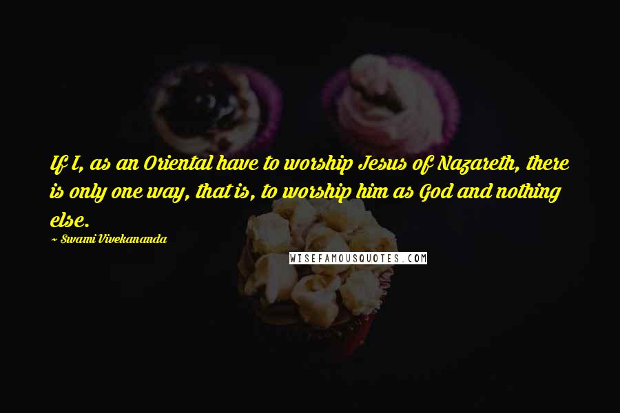 Swami Vivekananda Quotes: If I, as an Oriental have to worship Jesus of Nazareth, there is only one way, that is, to worship him as God and nothing else.