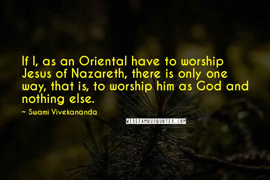 Swami Vivekananda Quotes: If I, as an Oriental have to worship Jesus of Nazareth, there is only one way, that is, to worship him as God and nothing else.