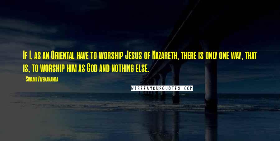 Swami Vivekananda Quotes: If I, as an Oriental have to worship Jesus of Nazareth, there is only one way, that is, to worship him as God and nothing else.