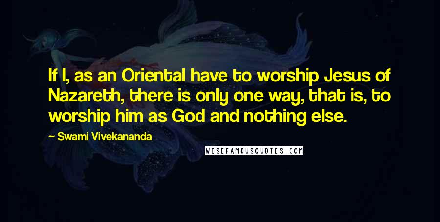 Swami Vivekananda Quotes: If I, as an Oriental have to worship Jesus of Nazareth, there is only one way, that is, to worship him as God and nothing else.