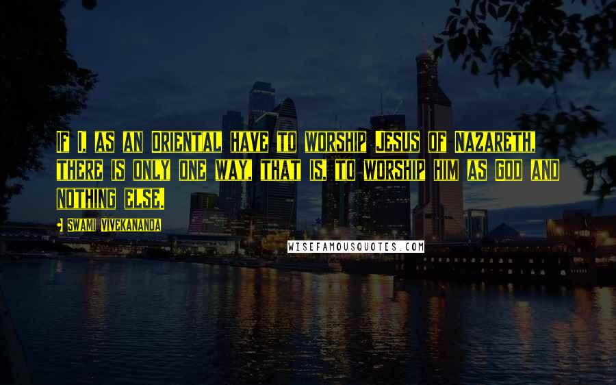 Swami Vivekananda Quotes: If I, as an Oriental have to worship Jesus of Nazareth, there is only one way, that is, to worship him as God and nothing else.