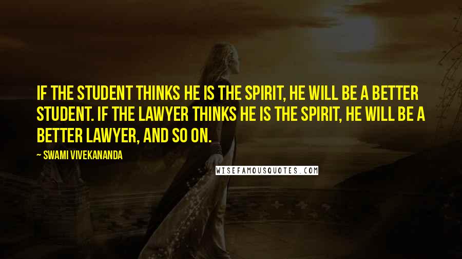 Swami Vivekananda Quotes: If the Student thinks he is the Spirit, he will be a better Student. If the Lawyer thinks he is the Spirit, he will be a better Lawyer, and so on.