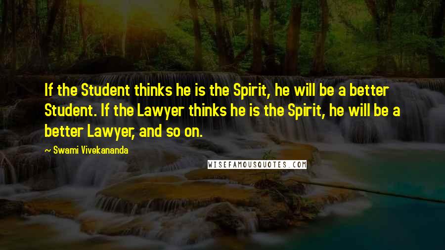 Swami Vivekananda Quotes: If the Student thinks he is the Spirit, he will be a better Student. If the Lawyer thinks he is the Spirit, he will be a better Lawyer, and so on.