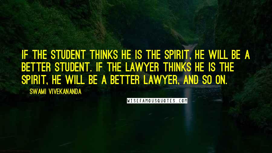 Swami Vivekananda Quotes: If the Student thinks he is the Spirit, he will be a better Student. If the Lawyer thinks he is the Spirit, he will be a better Lawyer, and so on.