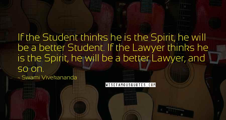 Swami Vivekananda Quotes: If the Student thinks he is the Spirit, he will be a better Student. If the Lawyer thinks he is the Spirit, he will be a better Lawyer, and so on.
