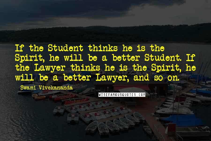 Swami Vivekananda Quotes: If the Student thinks he is the Spirit, he will be a better Student. If the Lawyer thinks he is the Spirit, he will be a better Lawyer, and so on.