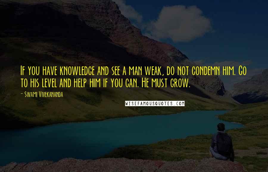 Swami Vivekananda Quotes: If you have knowledge and see a man weak, do not condemn him. Go to his level and help him if you can. He must grow.