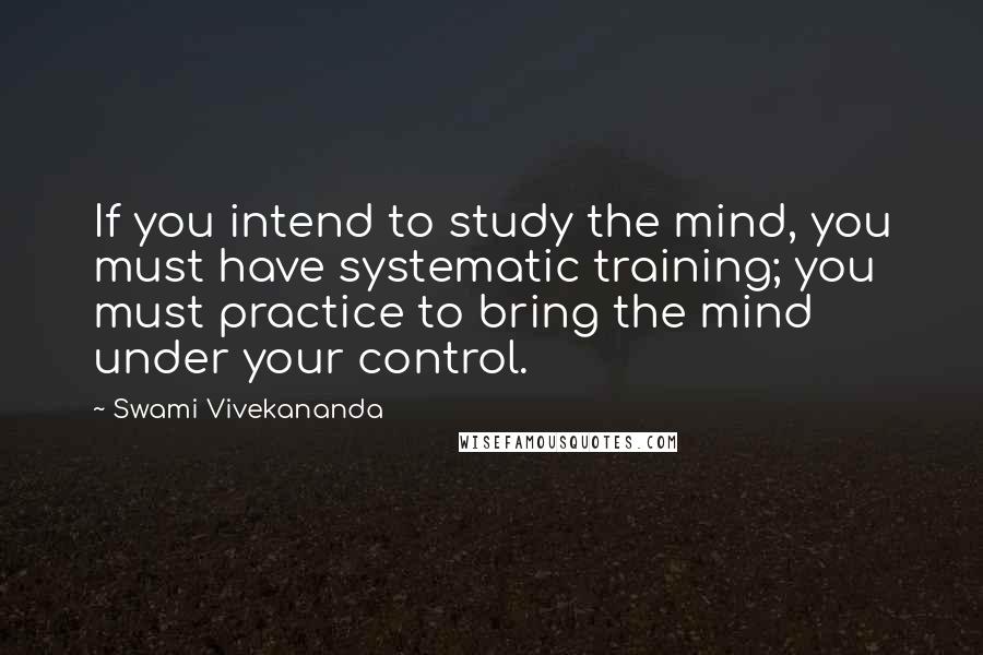 Swami Vivekananda Quotes: If you intend to study the mind, you must have systematic training; you must practice to bring the mind under your control.
