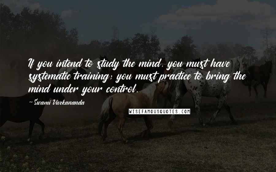 Swami Vivekananda Quotes: If you intend to study the mind, you must have systematic training; you must practice to bring the mind under your control.