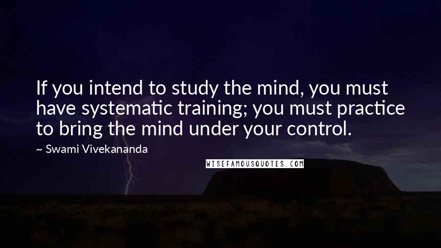 Swami Vivekananda Quotes: If you intend to study the mind, you must have systematic training; you must practice to bring the mind under your control.