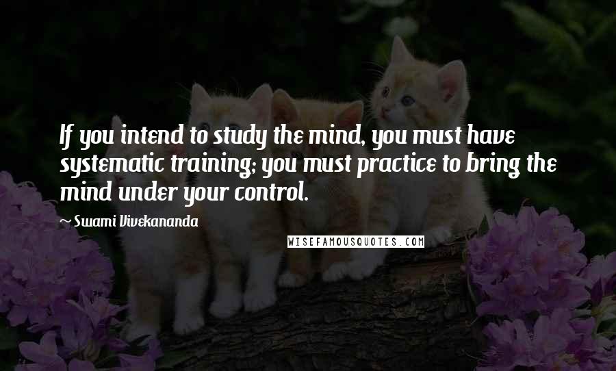Swami Vivekananda Quotes: If you intend to study the mind, you must have systematic training; you must practice to bring the mind under your control.