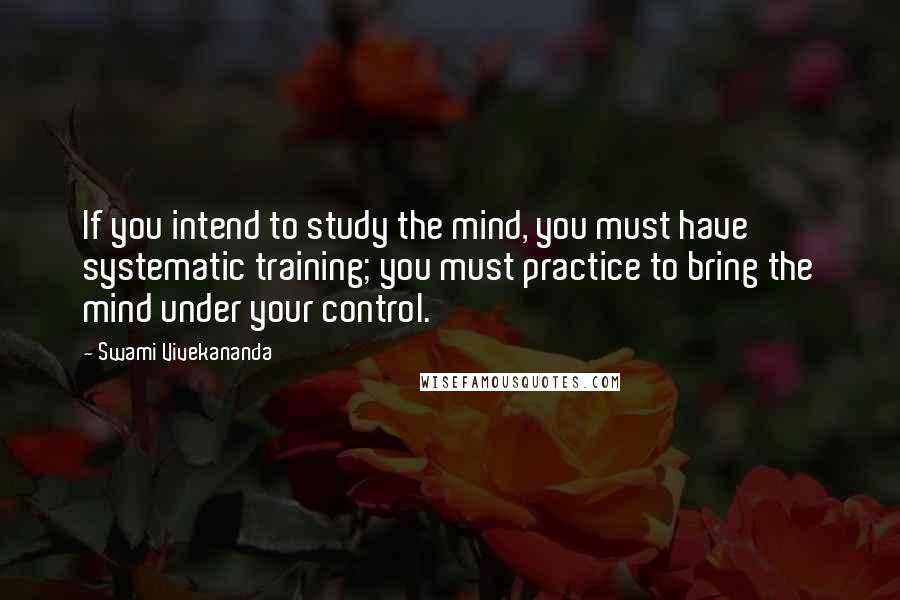 Swami Vivekananda Quotes: If you intend to study the mind, you must have systematic training; you must practice to bring the mind under your control.