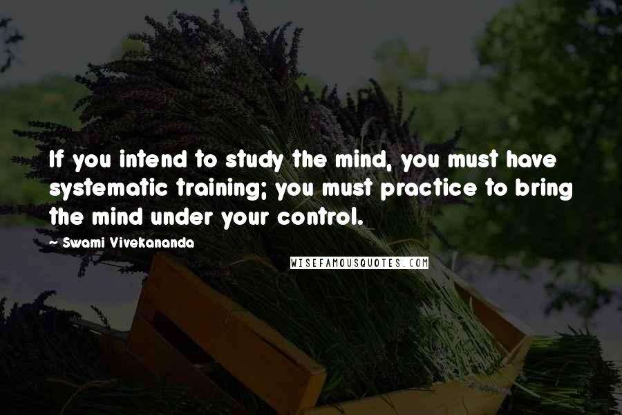 Swami Vivekananda Quotes: If you intend to study the mind, you must have systematic training; you must practice to bring the mind under your control.
