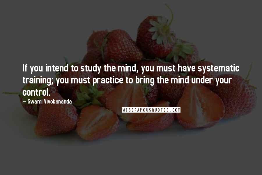 Swami Vivekananda Quotes: If you intend to study the mind, you must have systematic training; you must practice to bring the mind under your control.