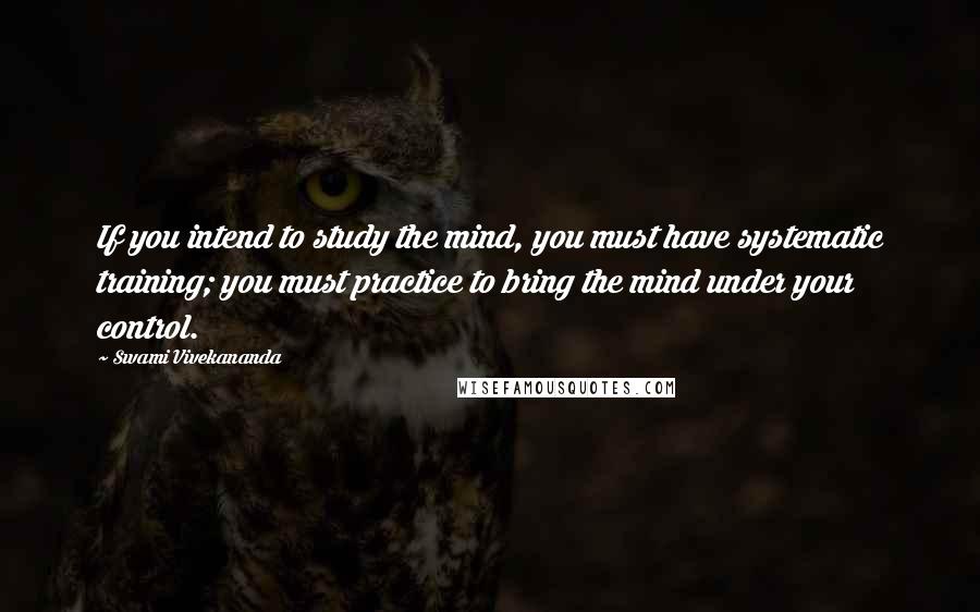 Swami Vivekananda Quotes: If you intend to study the mind, you must have systematic training; you must practice to bring the mind under your control.
