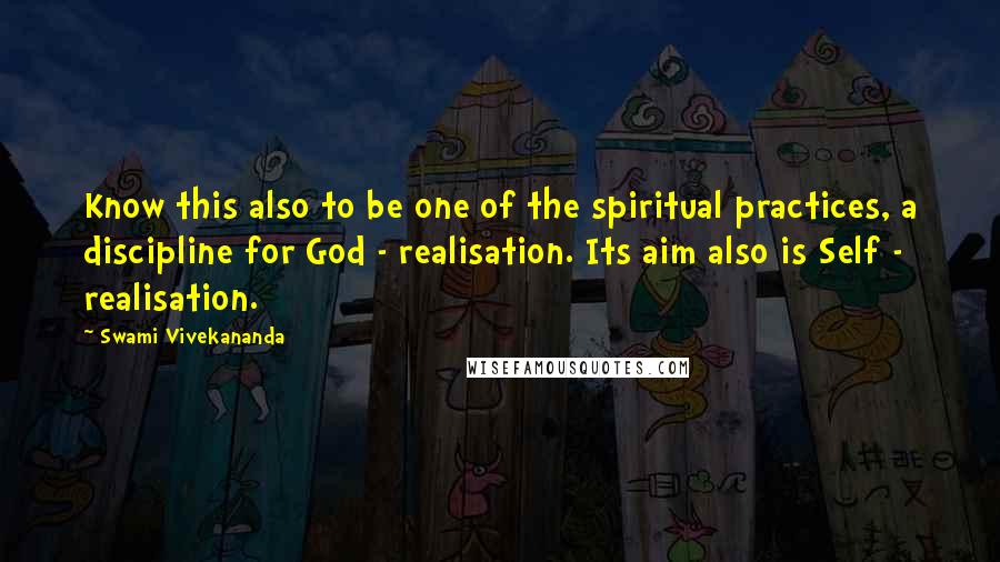 Swami Vivekananda Quotes: Know this also to be one of the spiritual practices, a discipline for God - realisation. Its aim also is Self - realisation.