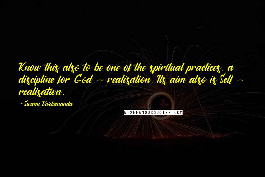 Swami Vivekananda Quotes: Know this also to be one of the spiritual practices, a discipline for God - realisation. Its aim also is Self - realisation.