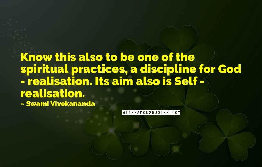 Swami Vivekananda Quotes: Know this also to be one of the spiritual practices, a discipline for God - realisation. Its aim also is Self - realisation.