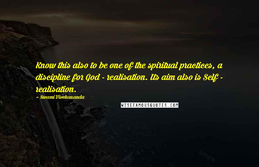 Swami Vivekananda Quotes: Know this also to be one of the spiritual practices, a discipline for God - realisation. Its aim also is Self - realisation.