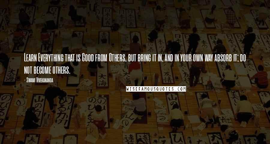 Swami Vivekananda Quotes: Learn Everything that is Good from Others, but bring it in, and in your own way absorb it; do not become others.