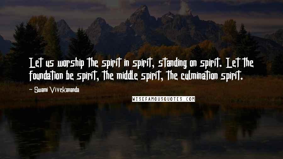Swami Vivekananda Quotes: Let us worship the spirit in spirit, standing on spirit. Let the foundation be spirit, the middle spirit, the culmination spirit.