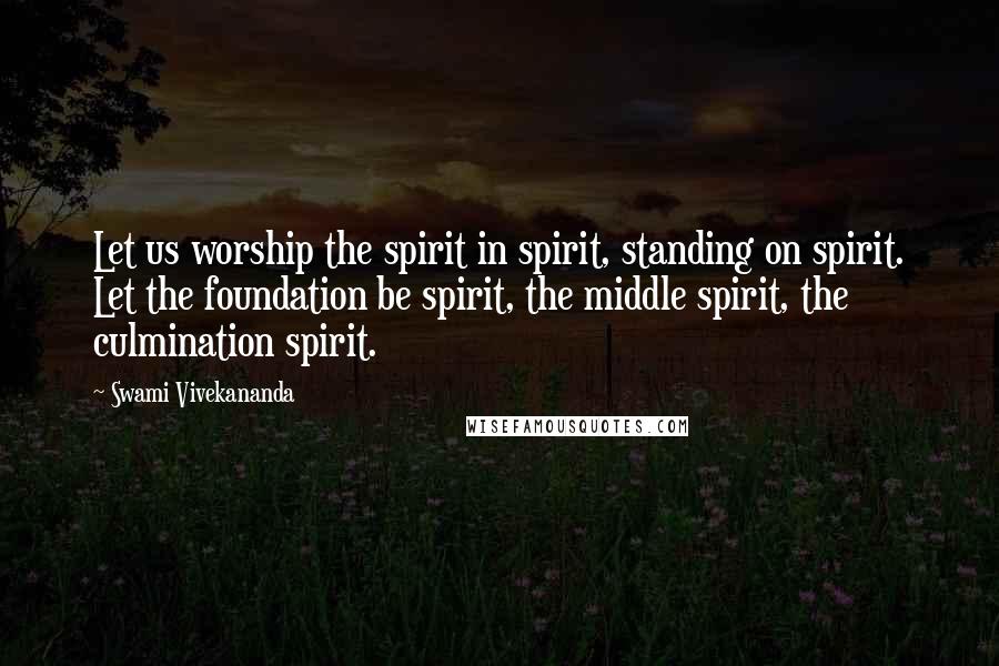 Swami Vivekananda Quotes: Let us worship the spirit in spirit, standing on spirit. Let the foundation be spirit, the middle spirit, the culmination spirit.