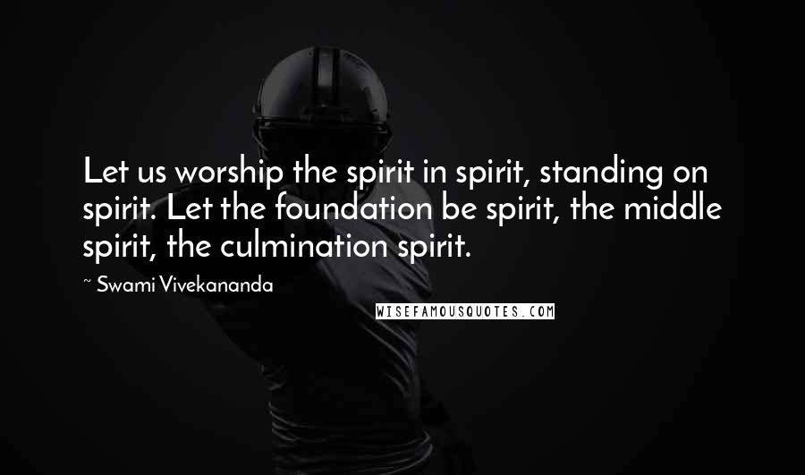 Swami Vivekananda Quotes: Let us worship the spirit in spirit, standing on spirit. Let the foundation be spirit, the middle spirit, the culmination spirit.