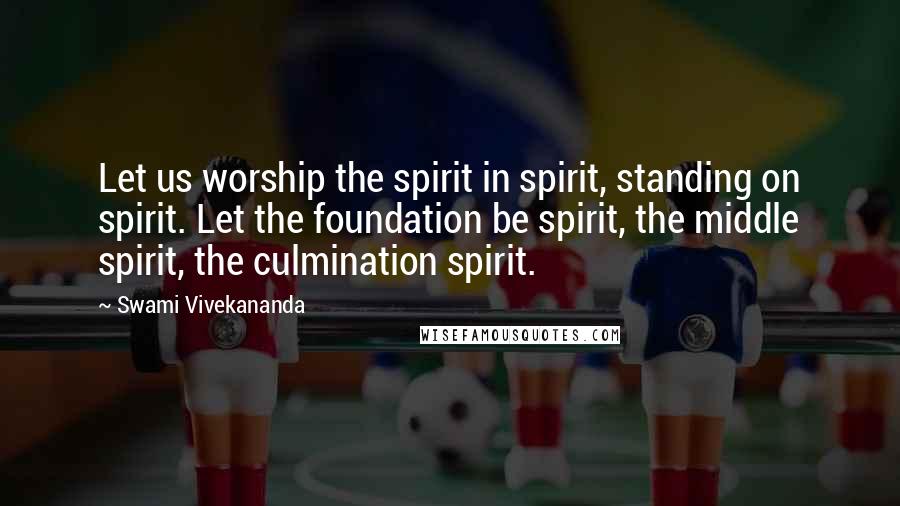 Swami Vivekananda Quotes: Let us worship the spirit in spirit, standing on spirit. Let the foundation be spirit, the middle spirit, the culmination spirit.