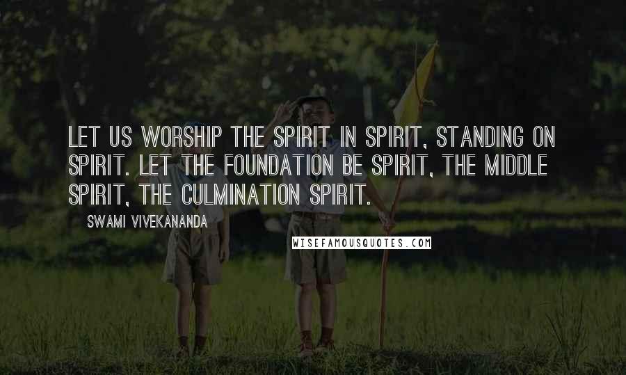 Swami Vivekananda Quotes: Let us worship the spirit in spirit, standing on spirit. Let the foundation be spirit, the middle spirit, the culmination spirit.