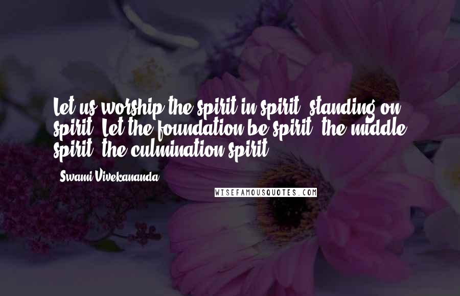 Swami Vivekananda Quotes: Let us worship the spirit in spirit, standing on spirit. Let the foundation be spirit, the middle spirit, the culmination spirit.