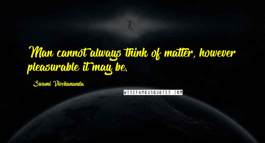 Swami Vivekananda Quotes: Man cannot always think of matter, however pleasurable it may be.