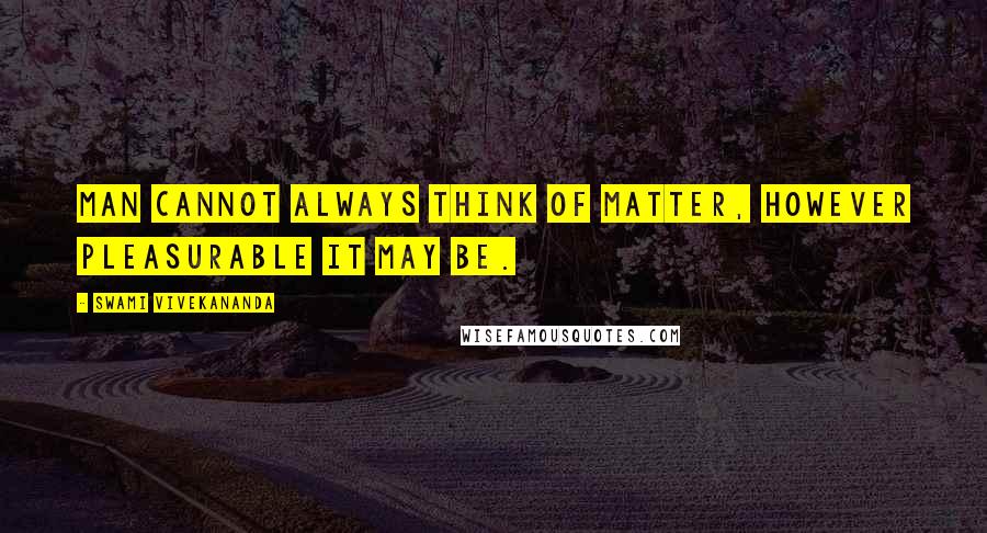 Swami Vivekananda Quotes: Man cannot always think of matter, however pleasurable it may be.