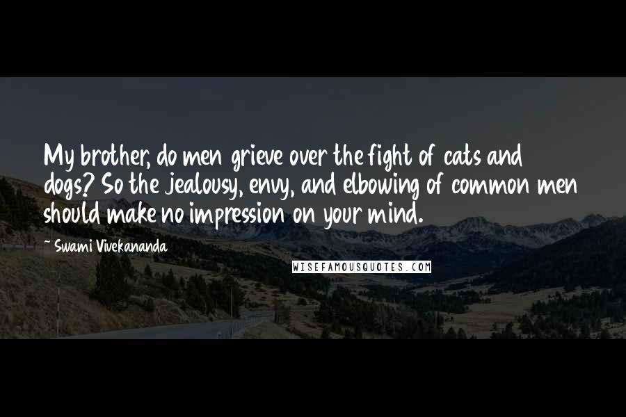 Swami Vivekananda Quotes: My brother, do men grieve over the fight of cats and dogs? So the jealousy, envy, and elbowing of common men should make no impression on your mind.